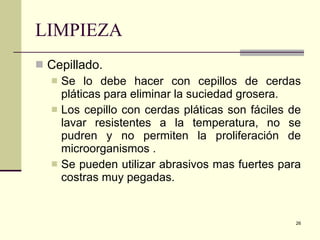 LIMPIEZA Cepillado. Se lo debe hacer con cepillos de cerdas pláticas para eliminar la suciedad grosera. Los cepillo con cerdas pláticas son fáciles de lavar resistentes a la temperatura, no se pudren y no permiten la proliferación de microorganismos . Se pueden utilizar abrasivos mas fuertes para costras muy pegadas. 