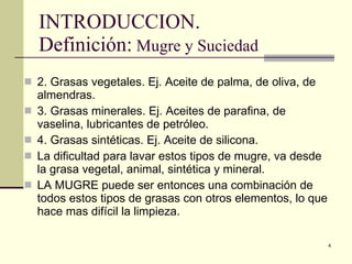 INTRODUCCION. Definición:  Mugre y Suciedad  2. Grasas vegetales. Ej. Aceite de palma, de oliva, de almendras. 3. Grasas minerales. Ej. Aceites de parafina, de vaselina, lubricantes de petróleo.  4. Grasas sintéticas. Ej. Aceite de silicona. La dificultad para lavar estos tipos de mugre, va desde la grasa vegetal, animal, sintética y mineral. LA MUGRE puede ser entonces una combinación de todos estos tipos de grasas con otros elementos, lo que hace mas difícil la limpieza.  
