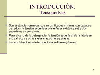 I NTRODUCCIÓN. Tensoactivos Son sustancias químicas que en cantidades mínimas son capaces de reducir la tensión superficial o interfacial existente entre dos superficies en contancto. Para el caso de la detergencia, la tensión superficial de la interfase entre el agua y otras sustancias como las grasas. Las combinaciones de tensoactivos se llaman jabones. 