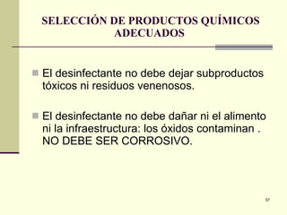 SELECCIÓN DE PRODUCTOS QUÍMICOS ADECUADOS  El desinfectante no debe dejar subproductos tóxicos ni residuos venenosos. El desinfectante no debe dañar ni el alimento ni la infraestructura: los óxidos contaminan . NO DEBE SER CORROSIVO. 