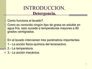 INTRODUCCION. Detergencia. Como funciona el lavado?. Como es conocido ningún tipo de grasa es soluble en agua fría, esto sucede a temperaturas mayores a 80 grados centígrados. En el lavado intervienen tres parámetros importantes. 1.- La acción fisico-química del tensoactivo. 2.- La temperatura. 3.- La acción mecánica. 