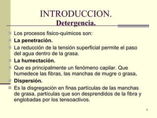INTRODUCCION. Detergencia. Los procesos fisico-químicos son: La penetración. La reducción de la tensión superficial permite el paso del agua dentro de la grasa. La humectación.  Que es principalmente un fenómeno capilar. Que humedece las fibras, las manchas de mugre o grasa . Dispersión.   Es la disgregación en finas partículas de las manchas de grasa, partículas que son desprendidos de la fibra y englobadas por los tensoactivos. 