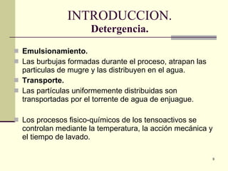 INTRODUCCION. Detergencia. Emulsionamiento . Las burbujas formadas durante el proceso, atrapan las particulas de mugre y  las distribuyen en el agua. Transporte. Las partículas uniformemente distribuidas son  transporta das por el torrente de agua de enjuague . Los procesos fisico-químicos de los tensoactivos se controlan mediante la temperatura, la acción mecánica y el tiempo de lavado. 