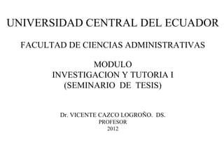 UNIVERSIDAD CENTRAL DEL ECUADOR
  FACULTAD DE CIENCIAS ADMINISTRATIVAS

                MODULO
        INVESTIGACION Y TUTORIA I
          (SEMINARIO DE TESIS)


         Dr. VICENTE CAZCO LOGROÑO. DS.
                   PROFESOR
                     2012
 