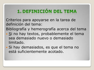 Criterios para apoyarse en la tarea de
definición del tema:
Bibliografía y hemerografía acerca del tema
 Si no hay textos, probablemente el tema
  sea demasiado nuevo o demasiado
  limitado.
 Si hay demasiados, es que el tema no
  está suficientemente acotado.
 