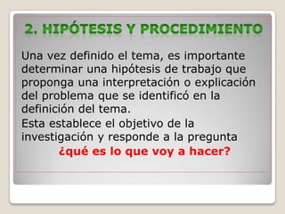 Una vez definido el tema, es importante
determinar una hipótesis de trabajo que
proponga una interpretación o explicación
del problema que se identificó en la
definición del tema.
Esta establece el objetivo de la
investigación y responde a la pregunta
       ¿qué es lo que voy a hacer?
 