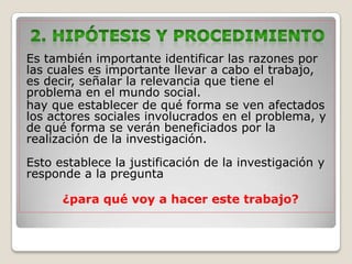 Es también importante identificar las razones por
las cuales es importante llevar a cabo el trabajo,
es decir, señalar la relevancia que tiene el
problema en el mundo social.
hay que establecer de qué forma se ven afectados
los actores sociales involucrados en el problema, y
de qué forma se verán beneficiados por la
realización de la investigación.

Esto establece la justificación de la investigación y
responde a la pregunta

      ¿para qué voy a hacer este trabajo?
 