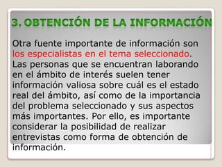 Otra fuente importante de información son
los especialistas en el tema seleccionado.
Las personas que se encuentran laborando
en el ámbito de interés suelen tener
información valiosa sobre cuál es el estado
real del ámbito, así como de la importancia
del problema seleccionado y sus aspectos
más importantes. Por ello, es importante
considerar la posibilidad de realizar
entrevistas como forma de obtención de
información.
 