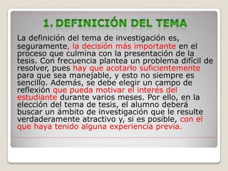 La definición del tema de investigación es,
seguramente, la decisión más importante en el
proceso que culmina con la presentación de la
tesis. Con frecuencia plantea un problema difícil de
resolver, pues hay que acotarlo suficientemente
para que sea manejable, y esto no siempre es
sencillo. Además, se debe elegir un campo de
reflexión que pueda motivar el interés del
estudiante durante varios meses. Por ello, en la
elección del tema de tesis, el alumno deberá
buscar un ámbito de investigación que le resulte
verdaderamente atractivo y, si es posible, con el
que haya tenido alguna experiencia previa.
 