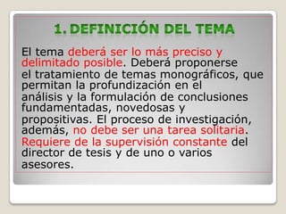 El tema deberá ser lo más preciso y
delimitado posible. Deberá proponerse
el tratamiento de temas monográficos, que
permitan la profundización en el
análisis y la formulación de conclusiones
fundamentadas, novedosas y
propositivas. El proceso de investigación,
además, no debe ser una tarea solitaria.
Requiere de la supervisión constante del
director de tesis y de uno o varios
asesores.
 