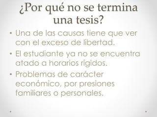 ¿Por qué no se termina
una tesis?
• Una de las causas tiene que ver
con el exceso de libertad.
• El estudiante ya no se encuentra
atado a horarios rígidos.
• Problemas de carácter
económico, por presiones
familiares o personales.
 