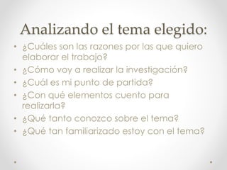 Analizando el tema elegido:
• ¿Cuáles son las razones por las que quiero
elaborar el trabajo?
• ¿Cómo voy a realizar la investigación?
• ¿Cuál es mi punto de partida?
• ¿Con qué elementos cuento para
realizarla?
• ¿Qué tanto conozco sobre el tema?
• ¿Qué tan familiarizado estoy con el tema?
 