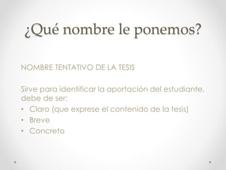¿Qué nombre le ponemos?
NOMBRE TENTATIVO DE LA TESIS
Sirve para identificar la aportación del estudiante,
debe de ser:
• Claro (que exprese el contenido de la tesis)
• Breve
• Concreto
 