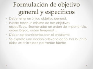 Formulación de objetivo
general y específicos
• Debe tener un único objetivo general.
• Puede tener un mínimo de tres objetivos
específicos. Enumerados en orden de importancia,
orden lógico, orden temporal,...
• Deben ser consistentes con el problema.
• Se expresa una acción a llevar a cabo. Por lo tanto
debe estar iniciado por verbos fuertes
 