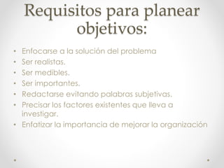 Requisitos para planear
objetivos:
• Enfocarse a la solución del problema
• Ser realistas.
• Ser medibles.
• Ser importantes.
• Redactarse evitando palabras subjetivas.
• Precisar los factores existentes que lleva a
investigar.
• Enfatizar la importancia de mejorar la organización
 