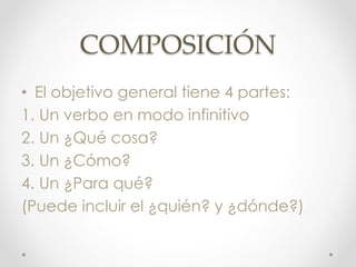 COMPOSICIÓN
• El objetivo general tiene 4 partes:
1. Un verbo en modo infinitivo
2. Un ¿Qué cosa?
3. Un ¿Cómo?
4. Un ¿Para qué?
(Puede incluir el ¿quién? y ¿dónde?)
 