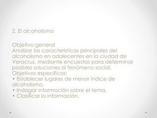 2. El alcoholismo
Objetivo general
Analizar las características principales del
alcoholismo en adolecentes en la ciudad de
Veracruz, mediante encuestas para determinar
posibles soluciones al fenómeno social.
Objetivos específicos:
• Establecer lugares de menor índice de
alcoholismo.
• Indagar información sobre el tema.
• Clasificar la información.
 
