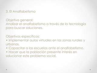 3. El Analfabetismo
Objetivo general:
Analizar el analfabetismo a través de la tecnología
para buscar soluciones.
Objetivos específicos:
• Implementar aulas virtuales en las zonas rurales y
urbanas.
• Capacitar a las escuelas ante el analfabetismo.
• Hacer que la población presente interés en
solucionar este problema social.
 