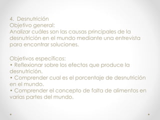 4. Desnutrición
Objetivo general:
Analizar cuáles son las causas principales de la
desnutrición en el mundo mediante una entrevista
para encontrar soluciones.
Objetivos específicos:
• Reflexionar sobre los efectos que produce la
desnutrición.
• Comprender cual es el porcentaje de desnutrición
en el mundo.
• Comprender el concepto de falta de alimentos en
varias partes del mundo.
 