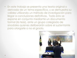 • En este trabajo se presenta una teoría original o
derivada de un tema específico, y se demuestra su
validez utilizando un método de investigación para
llegar a conclusiones definitivas. Todo esto se
expone en conjunto mediante un documento
formal (la tesis), ante un grupo colegiado de
sinodales quienes deliberarán sobre el sustentante
para otorgarle o no el grado.
 