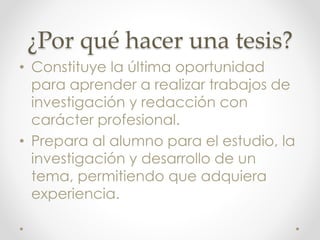 ¿Por qué hacer una tesis?
• Constituye la última oportunidad
para aprender a realizar trabajos de
investigación y redacción con
carácter profesional.
• Prepara al alumno para el estudio, la
investigación y desarrollo de un
tema, permitiendo que adquiera
experiencia.
 