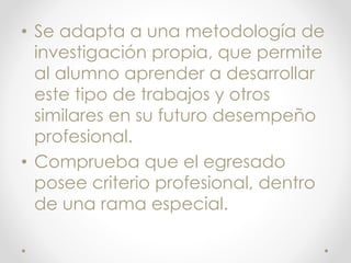 • Se adapta a una metodología de
investigación propia, que permite
al alumno aprender a desarrollar
este tipo de trabajos y otros
similares en su futuro desempeño
profesional.
• Comprueba que el egresado
posee criterio profesional, dentro
de una rama especial.
 