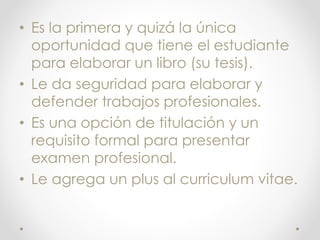 • Es la primera y quizá la única
oportunidad que tiene el estudiante
para elaborar un libro (su tesis).
• Le da seguridad para elaborar y
defender trabajos profesionales.
• Es una opción de titulación y un
requisito formal para presentar
examen profesional.
• Le agrega un plus al curriculum vitae.
 