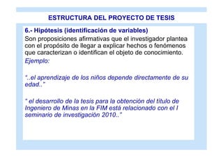 ESTRUCTURA DEL PROYECTO DE TESIS
6.- Hipótesis (identificación de variables)
Son proposiciones afirmativas que el investigador plantea
con el propósito de llegar a explicar hechos o fenómenos
que caracterizan o identifican el objeto de conocimiento.
Ejemplo:

“..el aprendizaje de los niños depende directamente de su
edad..”

“ el desarrollo de la tesis para la obtención del título de
Ingeniero de Minas en la FIM está relacionado con el I
seminario de investigación 2010..”
 
