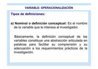 VARIABLE: OPERACIONALIZACIÓN

Tipos de definiciones:

a) Nominal o definición conceptual: Es el nombre
  de la variable que le interesa al investigador.

   Básicamente, la definición conceptual de las
  variables constituye una abstracción articulada en
  palabras para facilitar su comprensión y su
  adecuación a los requerimientos prácticos de la
  investigación.
 