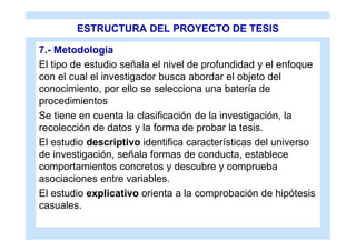ESTRUCTURA DEL PROYECTO DE TESIS

7.- Metodología
El tipo de estudio señala el nivel de profundidad y el enfoque
con el cual el investigador busca abordar el objeto del
conocimiento, por ello se selecciona una batería de
procedimientos
Se tiene en cuenta la clasificación de la investigación, la
recolección de datos y la forma de probar la tesis.
El estudio descriptivo identifica características del universo
de investigación, señala formas de conducta, establece
comportamientos concretos y descubre y comprueba
asociaciones entre variables.
El estudio explicativo orienta a la comprobación de hipótesis
casuales.
 