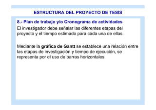 ESTRUCTURA DEL PROYECTO DE TESIS

8.- Plan de trabajo y/o Cronograma de actividades
El investigador debe señalar las diferentes etapas del
proyecto y el tiempo estimado para cada una de ellas.

Mediante la gráfica de Gantt se establece una relación entre
las etapas de investigación y tiempo de ejecución, se
representa por el uso de barras horizontales.
 