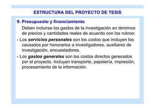 ESTRUCTURA DEL PROYECTO DE TESIS

9. Presupuesto y financiamiento
   Deben incluirse los gastos de la investigación en términos
   de precios y cantidades reales de acuerdo con los rubros:
- Los servicios personales son los costos que incluyen los
   causados por honorarios a investigadores, auxiliares de
   investigación, encuestadores.
- Los gastos generales son los costos directos generados
   por el proyecto. Incluyen transporte, papelería, impresión,
   procesamiento de la información.
 