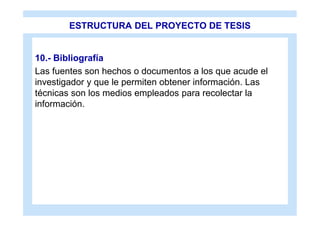 ESTRUCTURA DEL PROYECTO DE TESIS


10.- Bibliografía
Las fuentes son hechos o documentos a los que acude el
investigador y que le permiten obtener información. Las
técnicas son los medios empleados para recolectar la
información.
 