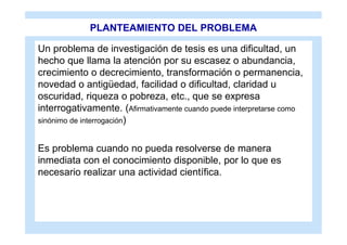 PLANTEAMIENTO DEL PROBLEMA

Un problema de investigación de tesis es una dificultad, un
hecho que llama la atención por su escasez o abundancia,
crecimiento o decrecimiento, transformación o permanencia,
novedad o antigüedad, facilidad o dificultad, claridad u
oscuridad, riqueza o pobreza, etc., que se expresa
interrogativamente. (Afirmativamente cuando puede interpretarse como
sinónimo de interrogación)


Es problema cuando no pueda resolverse de manera
inmediata con el conocimiento disponible, por lo que es
necesario realizar una actividad científica.
 