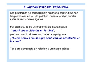 PLANTEAMIENTO DEL PROBLEMA

Los problemas de conocimiento no deben confundirse con
los problemas de la vida práctica, aunque ambos puedan
estar estrechamente ligados.

Por ejemplo, no es un problema de investigación
 “reducir los accidentes en la mina”,
pero en cambio sí lo es responder a la pregunta:
¿Cuáles son las causas que producen los accidentes en
la mina?

Todo problema esta en relación a un marco teórico
 