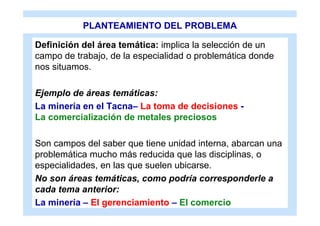 PLANTEAMIENTO DEL PROBLEMA

Definición del área temática: implica la selección de un
campo de trabajo, de la especialidad o problemática donde
nos situamos.

Ejemplo de áreas temáticas:
La minería en el Tacna– La toma de decisiones -
La comercialización de metales preciosos

Son campos del saber que tiene unidad interna, abarcan una
problemática mucho más reducida que las disciplinas, o
especialidades, en las que suelen ubicarse.
No son áreas temáticas, como podría corresponderle a
cada tema anterior:
La minería – El gerenciamiento – El comercio
 