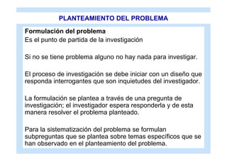 PLANTEAMIENTO DEL PROBLEMA
Formulación del problema
Es el punto de partida de la investigación

Si no se tiene problema alguno no hay nada para investigar.

El proceso de investigación se debe iniciar con un diseño que
responda interrogantes que son inquietudes del investigador.

La formulación se plantea a través de una pregunta de
investigación; el investigador espera responderla y de esta
manera resolver el problema planteado.

Para la sistematización del problema se formulan
subpreguntas que se plantea sobre temas específicos que se
han observado en el planteamiento del problema.
 