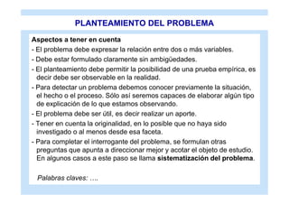 PLANTEAMIENTO DEL PROBLEMA
Aspectos a tener en cuenta
- El problema debe expresar la relación entre dos o más variables.
- Debe estar formulado claramente sin ambigüedades.
- El planteamiento debe permitir la posibilidad de una prueba empírica, es
  decir debe ser observable en la realidad.
- Para detectar un problema debemos conocer previamente la situación,
  el hecho o el proceso. Sólo así seremos capaces de elaborar algún tipo
  de explicación de lo que estamos observando.
- El problema debe ser útil, es decir realizar un aporte.
- Tener en cuenta la originalidad, en lo posible que no haya sido
  investigado o al menos desde esa faceta.
- Para completar el interrogante del problema, se formulan otras
  preguntas que apunta a direccionar mejor y acotar el objeto de estudio.
  En algunos casos a este paso se llama sistematización del problema.

 Palabras claves: ….
 