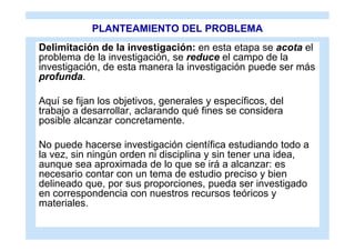 PLANTEAMIENTO DEL PROBLEMA
Delimitación de la investigación: en esta etapa se acota el
problema de la investigación, se reduce el campo de la
investigación, de esta manera la investigación puede ser más
profunda.

Aquí se fijan los objetivos, generales y específicos, del
trabajo a desarrollar, aclarando qué fines se considera
posible alcanzar concretamente.

No puede hacerse investigación científica estudiando todo a
la vez, sin ningún orden ni disciplina y sin tener una idea,
aunque sea aproximada de lo que se irá a alcanzar: es
necesario contar con un tema de estudio preciso y bien
delineado que, por sus proporciones, pueda ser investigado
en correspondencia con nuestros recursos teóricos y
materiales.
 