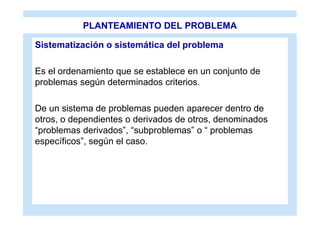 PLANTEAMIENTO DEL PROBLEMA

Sistematización o sistemática del problema

Es el ordenamiento que se establece en un conjunto de
problemas según determinados criterios.

De un sistema de problemas pueden aparecer dentro de
otros, o dependientes o derivados de otros, denominados
“problemas derivados”, “subproblemas” o “ problemas
específicos”, según el caso.
 