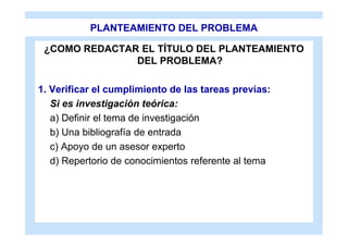 PLANTEAMIENTO DEL PROBLEMA

 ¿COMO REDACTAR EL TÍTULO DEL PLANTEAMIENTO
               DEL PROBLEMA?

1. Verificar el cumplimiento de las tareas previas:
   Si es investigación teórica:
   a) Definir el tema de investigación
   b) Una bibliografía de entrada
   c) Apoyo de un asesor experto
   d) Repertorio de conocimientos referente al tema
 