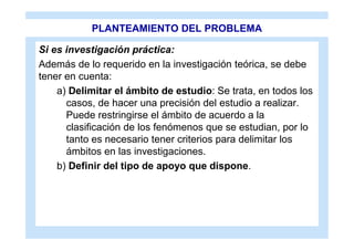 PLANTEAMIENTO DEL PROBLEMA

Si es investigación práctica:
Además de lo requerido en la investigación teórica, se debe
tener en cuenta:
    a) Delimitar el ámbito de estudio: Se trata, en todos los
      casos, de hacer una precisión del estudio a realizar.
      Puede restringirse el ámbito de acuerdo a la
      clasificación de los fenómenos que se estudian, por lo
      tanto es necesario tener criterios para delimitar los
      ámbitos en las investigaciones.
    b) Definir del tipo de apoyo que dispone.
 