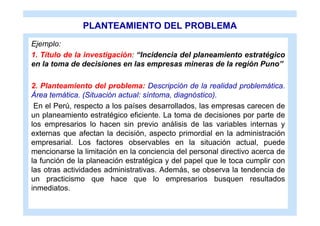 PLANTEAMIENTO DEL PROBLEMA
Ejemplo:
1. Título de la investigación: “Incidencia del planeamiento estratégico
en la toma de decisiones en las empresas mineras de la región Puno”

2. Planteamiento del problema: Descripción de la realidad problemática.
Área temática. (Situación actual: síntoma, diagnóstico).
 En el Perú, respecto a los países desarrollados, las empresas carecen de
un planeamiento estratégico eficiente. La toma de decisiones por parte de
los empresarios lo hacen sin previo análisis de las variables internas y
externas que afectan la decisión, aspecto primordial en la administración
empresarial. Los factores observables en la situación actual, puede
mencionarse la limitación en la conciencia del personal directivo acerca de
la función de la planeación estratégica y del papel que le toca cumplir con
las otras actividades administrativas. Además, se observa la tendencia de
un practicismo que hace que lo empresarios busquen resultados
inmediatos.
 