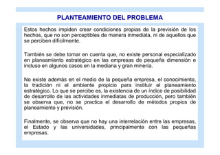 PLANTEAMIENTO DEL PROBLEMA
Estos hechos impiden crear condiciones propias de la previsión de los
hechos, que no son perceptibles de manera inmediata, ni de aquellos que
se perciben difícilmente.

También se debe tomar en cuenta que, no existe personal especializado
en planeamiento estratégico en las empresas de pequeña dimensión e
incluso en algunos casos en la mediana y gran minería.

No existe además en el medio de la pequeña empresa, el conocimiento,
la tradición ni el ambiente propicio para instituir el planeamiento
estratégico. Lo que se percibe es, la existencia de un índice de posibilidad
de desarrollo de las actividades inmediatas de producción, pero también
se observa que, no se practica el desarrollo de métodos propios de
planeamiento y previsión.

Finalmente, se observa que no hay una interrelación entre las empresas,
el Estado y las universidades, principalmente con las pequeñas
empresas.
 