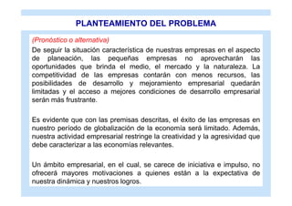 PLANTEAMIENTO DEL PROBLEMA
(Pronóstico o alternativa)
De seguir la situación característica de nuestras empresas en el aspecto
de planeación, las pequeñas empresas no aprovecharán las
oportunidades que brinda el medio, el mercado y la naturaleza. La
competitividad de las empresas contarán con menos recursos, las
posibilidades de desarrollo y mejoramiento empresarial quedarán
limitadas y el acceso a mejores condiciones de desarrollo empresarial
serán más frustrante.

Es evidente que con las premisas descritas, el éxito de las empresas en
nuestro período de globalización de la economía será limitado. Además,
nuestra actividad empresarial restringe la creatividad y la agresividad que
debe caracterizar a las economías relevantes.

Un ámbito empresarial, en el cual, se carece de iniciativa e impulso, no
ofrecerá mayores motivaciones a quienes están a la expectativa de
nuestra dinámica y nuestros logros.
 