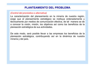 PLANTEAMIENTO DEL PROBLEMA
(Control del pronóstico o alternativa)
La caracterización del planeamiento en la minería de nuestra región,
exige que el planeamiento estratégico se instituya ordenadamente y
técnicamente por medios de comunicación efectiva, de tal manera se de
a conocer la visión, misión, los objetivos así como los beneficios de la
planeación estratégica de sus actividades.

De este modo, será posible llevar a las empresas los beneficios de la
planeación estratégica, contribuyendo así en la dinámica de nuestra
minería y del país.
 