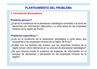 PLANTEAMIENTO DEL PROBLEMA
3. Formulación del problema

Problema general 1
¿Cuál es la incidencia de la planeación estratégica orientada a la toma de
 decisiones sin información adecuada, y a corto plazo en las empresas
 mineras de la región de Puno?

Problemas específicos 1
¿Cuál es la incidencia de la planeación estratégica a corto plazo que
 caracteriza a las empresas mineras de la región de Puno?
¿Cuáles son los factores del entorno que las empresas mineras de la
 región toman como referencia en su proceso de planeación estratégica?
¿De qué manera incide la ausencia de sistemas de información en el
 proceso de decisiones y planeación en las empresas mineras de la
 región?
 