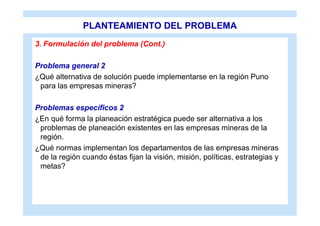 PLANTEAMIENTO DEL PROBLEMA
3. Formulación del problema (Cont.)

Problema general 2
¿Qué alternativa de solución puede implementarse en la región Puno
 para las empresas mineras?

Problemas específicos 2
¿En qué forma la planeación estratégica puede ser alternativa a los
 problemas de planeación existentes en las empresas mineras de la
 región.
¿Qué normas implementan los departamentos de las empresas mineras
 de la región cuando éstas fijan la visión, misión, políticas, estrategias y
 metas?
 