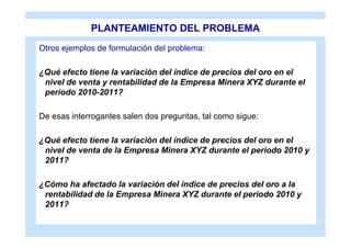 PLANTEAMIENTO DEL PROBLEMA
Otros ejemplos de formulación del problema:

¿Qué efecto tiene la variación del índice de precios del oro en el
 nivel de venta y rentabilidad de la Empresa Minera XYZ durante el
 periodo 2010-2011?

De esas interrogantes salen dos preguntas, tal como sigue:

¿Qué efecto tiene la variación del índice de precios del oro en el
 nivel de venta de la Empresa Minera XYZ durante el periodo 2010 y
 2011?

¿Cómo ha afectado la variación del índice de precios del oro a la
 rentabilidad de la Empresa Minera XYZ durante el periodo 2010 y
 2011?
 