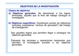 OBJETIVOS DE LA INVESTIGACIÓN
Clases de objetivos:
a) Objetivos generales: Se denominan a los logros
   terminales, aquello que al final del trabajo consigue el
   investigador

b) Objetivos específicos: Constituyen puntos de referencia
   centrales (verdaderos “centros de gravedad”) del trabajo
   de investigación.

  Son aquellos logros que permiten llegar a conseguir los
   objetivos generales

  Expresan las acciones y operaciones necesarias que
   permiten al investigador acceder a los objetivos
   generales.
 